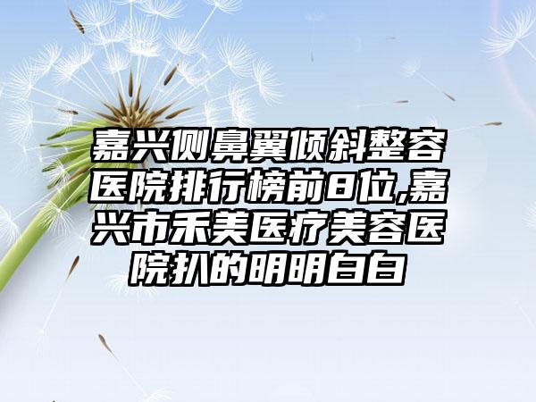 嘉兴侧鼻翼倾斜整容医院排行榜前8位,嘉兴市禾美医疗美容医院扒的明明白白