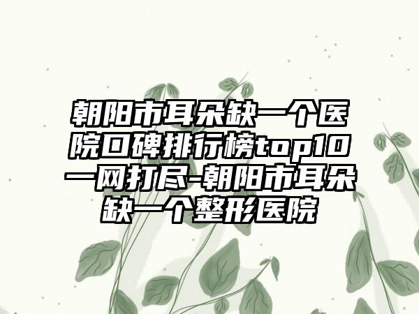 朝阳市耳朵缺一个医院口碑排行榜top10一网打尽-朝阳市耳朵缺一个整形医院