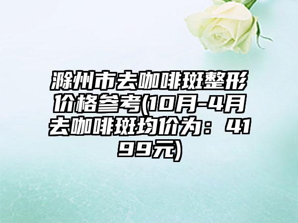 滁州市去咖啡斑整形价格参考(10月-4月去咖啡斑均价为：4199元)