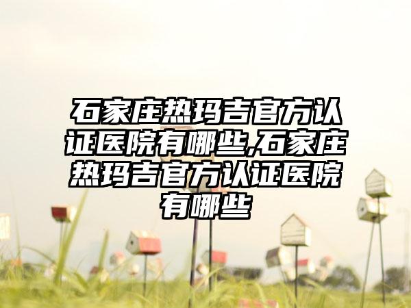 石家庄热玛吉官方认证医院有哪些,石家庄热玛吉官方认证医院有哪些