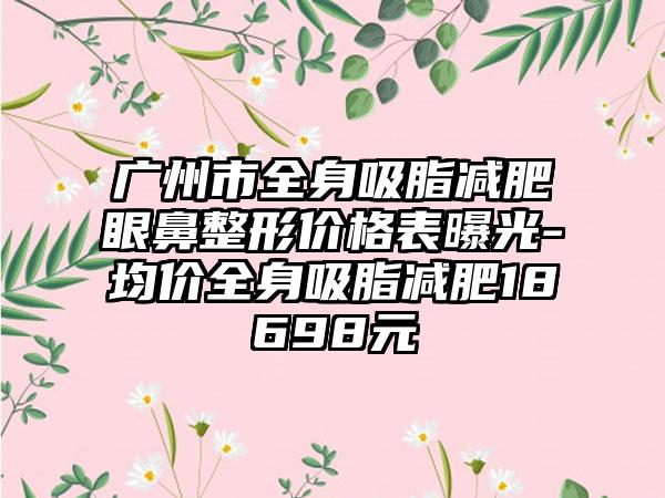 广州市全身吸脂减肥眼鼻整形价格表曝光-均价全身吸脂减肥18698元