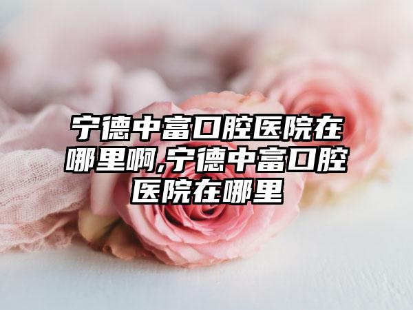 宁德中富口腔医院在哪里啊,宁德中富口腔医院在哪里