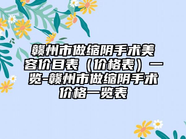 赣州市做缩阴手术美容价目表（价格表）一览-赣州市做缩阴手术价格一览表