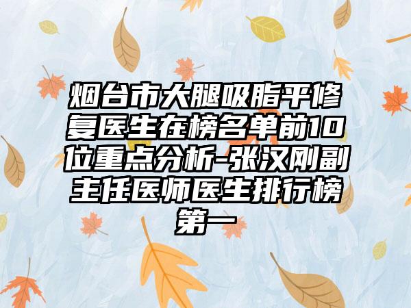 烟台市大腿吸脂平修复医生在榜名单前10位重点分析-张汉刚副主任医师医生排行榜第一