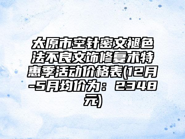 太原市空针密文褪色法不良文饰修复术特惠季活动价格表(12月-5月均价为：2348元)