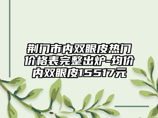 荆门市内双眼皮热门价格表完整出炉-均价内双眼皮15517元