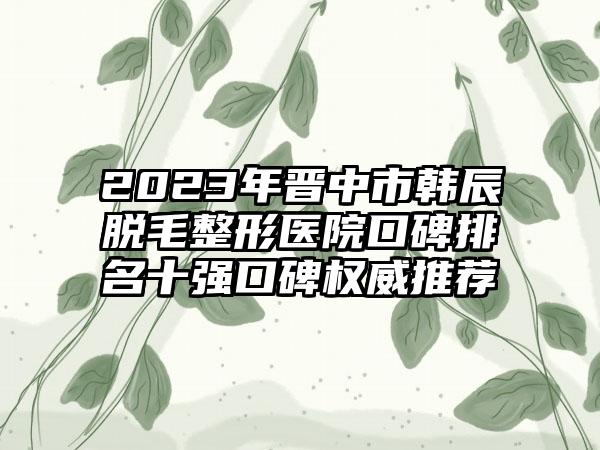 2023年晋中市韩辰脱毛整形医院口碑排名十强口碑权威推荐