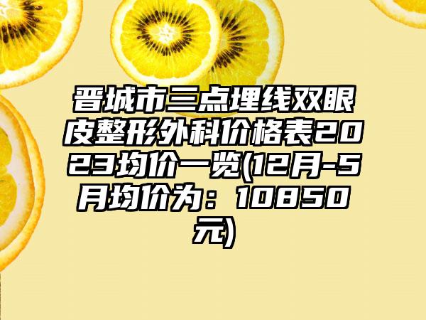 晋城市三点埋线双眼皮整形外科价格表2023均价一览(12月-5月均价为：10850元)