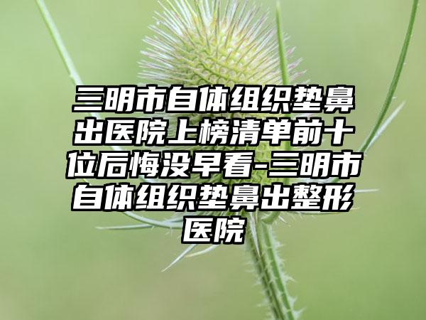 三明市自体组织垫鼻出医院上榜清单前十位后悔没早看-三明市自体组织垫鼻出整形医院