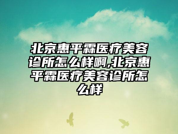 北京惠平霖医疗美容诊所怎么样啊,北京惠平霖医疗美容诊所怎么样