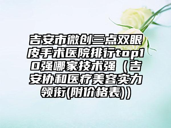 吉安市微创三点双眼皮手术医院排行top10强哪家技术强（吉安协和医疗美容实力领衔(附价格表)）