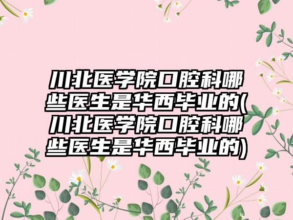 川北医学院口腔科哪些医生是华西毕业的(川北医学院口腔科哪些医生是华西毕业的)