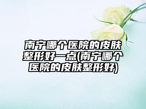 南宁哪个医院的皮肤整形好一点(南宁哪个医院的皮肤整形好)