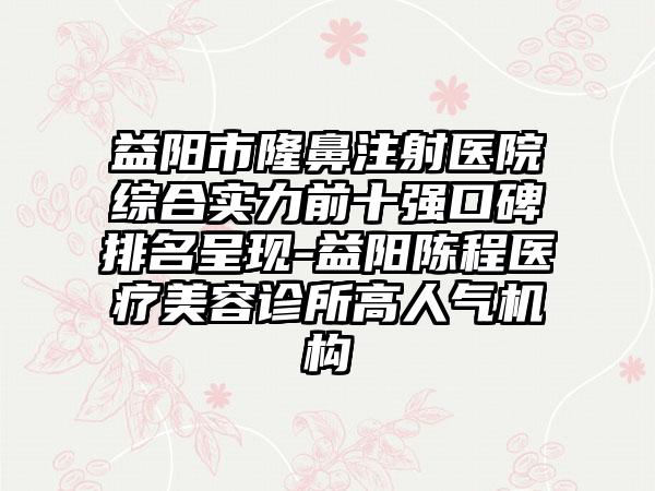 益阳市隆鼻注射医院综合实力前十强口碑排名呈现-益阳陈程医疗美容诊所高人气机构