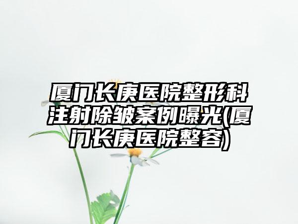 厦门长庚医院整形科注射除皱实例曝光(厦门长庚医院整容)