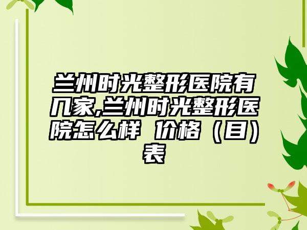 兰州时光整形医院有几家,兰州时光整形医院怎么样 价格（目）表