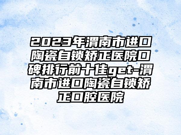 2023年渭南市进口陶瓷自锁矫正医院口碑排行前十佳get-渭南市进口陶瓷自锁矫正口腔医院