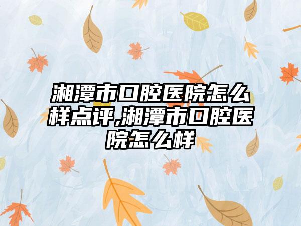 湘潭市口腔医院怎么样点评,湘潭市口腔医院怎么样