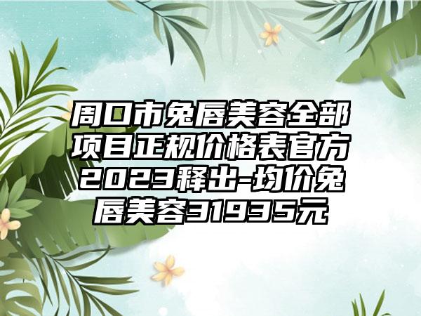 周口市兔唇美容全部项目正规价格表官方2023释出-均价兔唇美容31935元