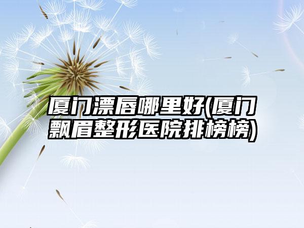 厦门漂唇哪里好(厦门飘眉整形医院排榜榜)