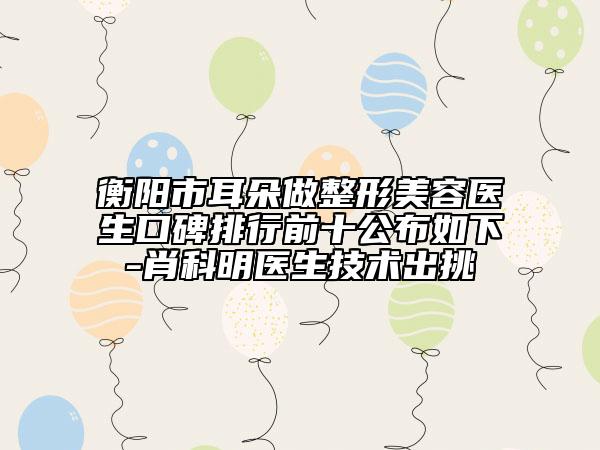 衡阳市耳朵做整形美容医生口碑排行前十公布如下-肖科明医生技术出挑