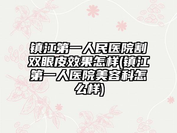 镇江第一人民医院割双眼皮成果怎样(镇江第一人医院美容科怎么样)