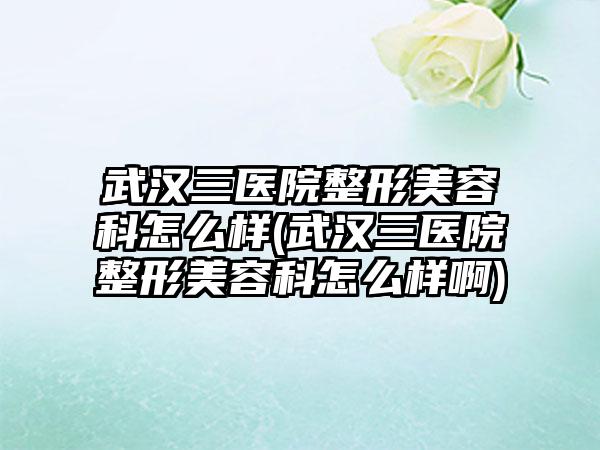 武汉三医院整形美容科怎么样(武汉三医院整形美容科怎么样啊)