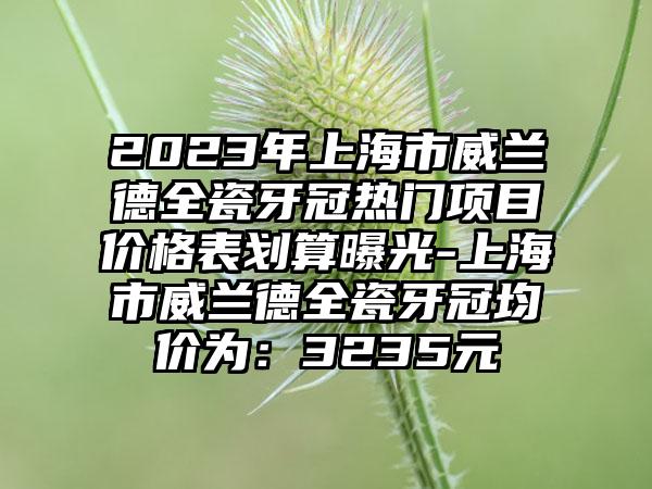 2023年上海市威兰德全瓷牙冠热门项目价格表划算曝光-上海市威兰德全瓷牙冠均价为：3235元