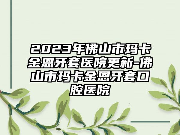 2023年佛山市玛卡金恩牙套医院更新-佛山市玛卡金恩牙套口腔医院