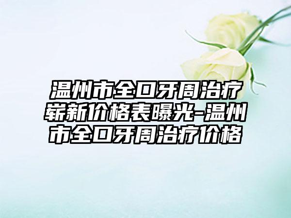 温州市全口牙周治疗崭新价格表曝光-温州市全口牙周治疗价格