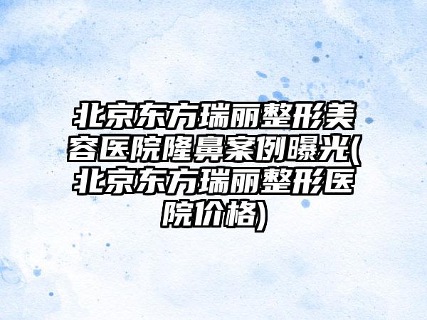 北京东方瑞丽整形美容医院隆鼻实例曝光(北京东方瑞丽整形医院价格)