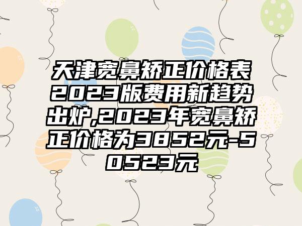 天津宽鼻矫正价格表2023版费用新趋势出炉,2023年宽鼻矫正价格为3852元-50523元