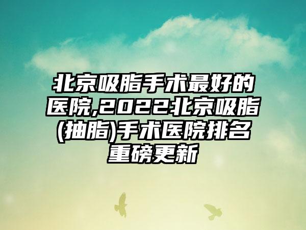 北京吸脂手术较好的医院,2022北京吸脂(抽脂)手术医院排名重磅更新