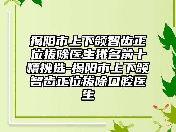 揭阳市上下颌智齿正位拔除医生排名前十精挑选-揭阳市上下颌智齿正位拔除口腔医生