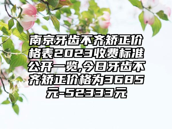 南京牙齿不齐矫正价格表2023收费标准公开一览,今日牙齿不齐矫正价格为3685元-52333元