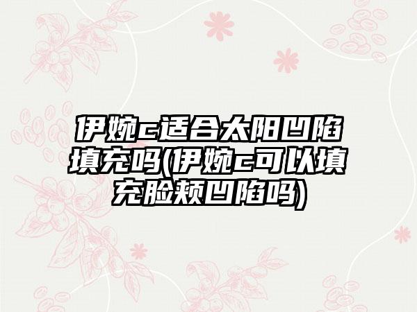 伊婉c适合太阳凹陷填充吗(伊婉c可以填充脸颊凹陷吗)