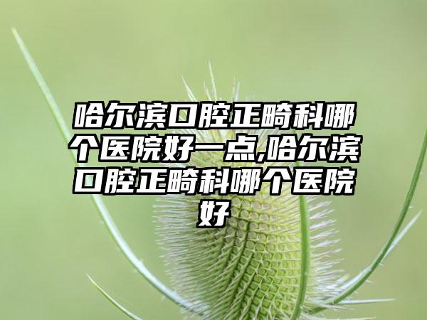 哈尔滨口腔正畸科哪个医院好一点,哈尔滨口腔正畸科哪个医院好