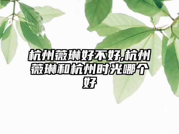 杭州薇琳好不好,杭州薇琳和杭州时光哪个好