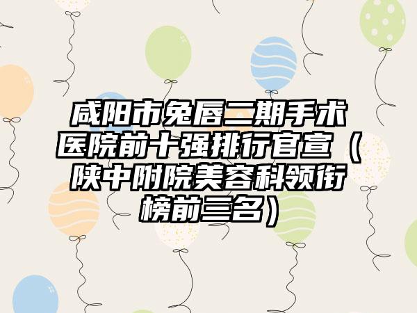 咸阳市兔唇二期手术医院前十强排行官宣（陕中附院美容科领衔榜前三名）