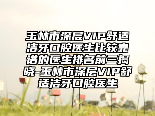 玉林市深层VIP舒适洁牙口腔医生比较靠谱的医生排名前三揭晓-玉林市深层VIP舒适洁牙口腔医生