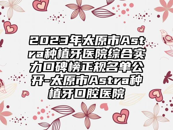 2023年太原市Astra种植牙医院综合实力口碑榜正规名单公开-太原市Astra种植牙口腔医院