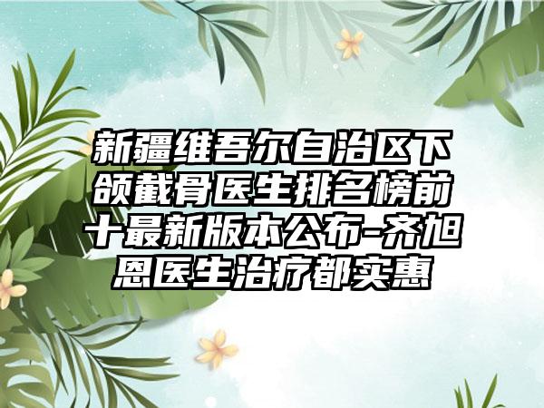 新疆维吾尔自治区下颌截骨医生排名榜前十非常新版本公布-齐旭恩医生治疗都实惠