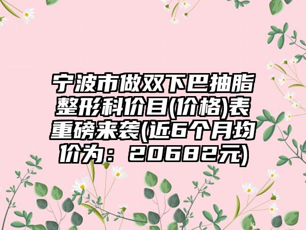 宁波市做双下巴抽脂整形科价目(价格)表重磅来袭(近6个月均价为：20682元)