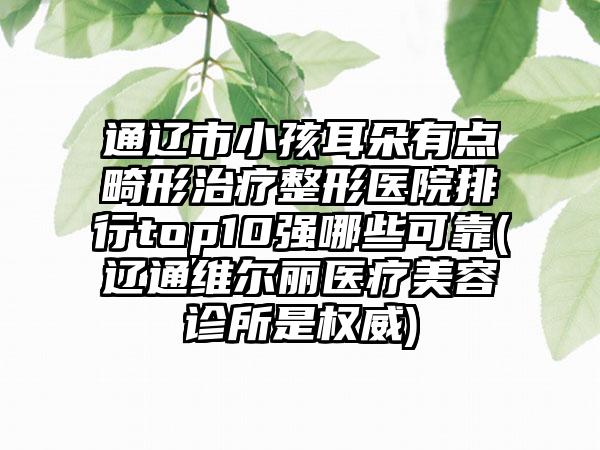 通辽市小孩耳朵有点畸形治疗整形医院排行top10强哪些可靠(辽通维尔丽医疗美容诊所是权威)