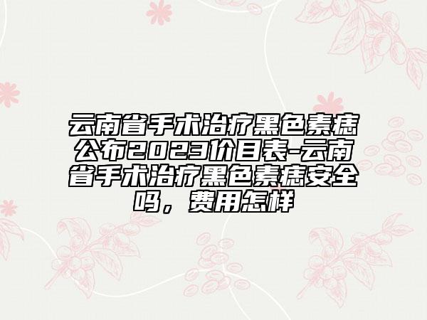 云南省手术治疗黑色素痣公布2023价目表-云南省手术治疗黑色素痣安好吗，费用怎样