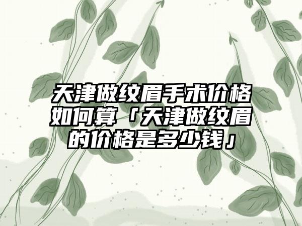 天津做纹眉手术价格如何算「天津做纹眉的价格是多少钱」