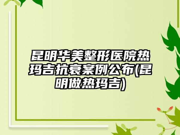 昆明华美整形医院热玛吉抗衰实例公布(昆明做热玛吉)