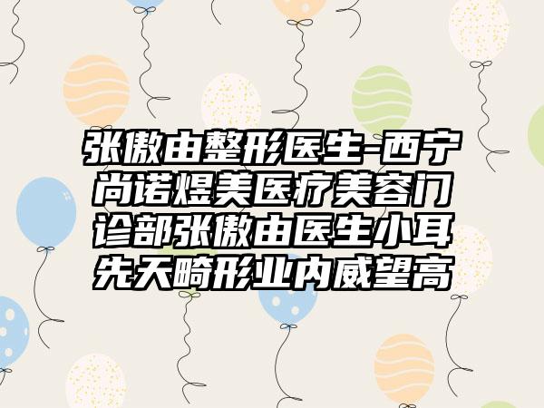 张傲由整形医生-西宁尚诺煜美医疗美容门诊部张傲由医生小耳先天畸形业内威望高