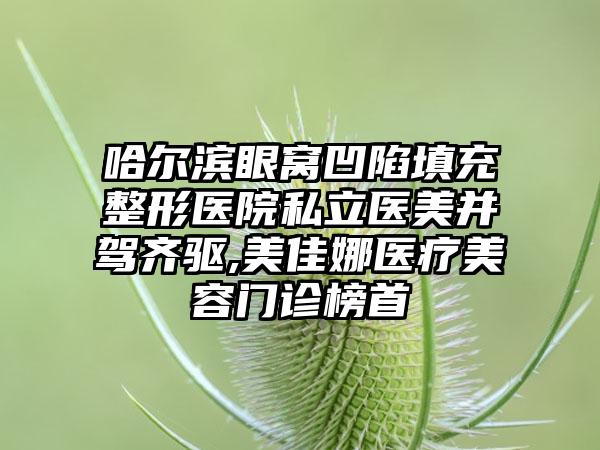 哈尔滨眼窝凹陷填充整形医院私立医美并驾齐驱,美佳娜医疗美容门诊榜首