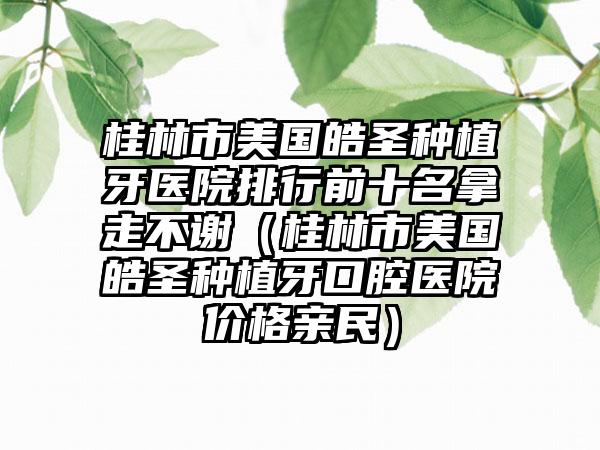 桂林市美国皓圣种植牙医院排行前十名拿走不谢（桂林市美国皓圣种植牙口腔医院价格亲民）